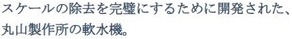 スケールの除去を完璧にするために開発された、丸山製作所の軟水機。