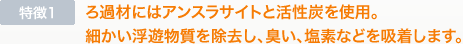 特徴1　ろ過材にはアンスラサイトと活性炭を使用。細かい浮遊物質を除去し、臭い、塩素などを吸着します。