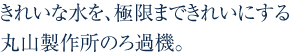 きれいな水を、極限まできれいにする丸山製作所のろ過機。