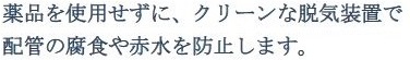 薬品を使用せずに、クリーンな脱気装置で配管の腐食や赤水を防止します。