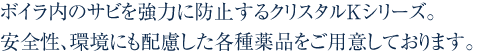 ボイラ内のサビを強力に防止するクリスタルKシリーズ。安全性、環境にも配慮した各種薬品をご用意しております。