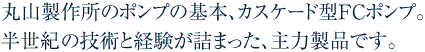 丸山製作所のポンプの基本、カスケード型FCポンプ。40年の技術と経験が詰まった、主力製品です。