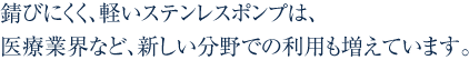 錆びにくく、軽いステンレスポンプは、医療業界など、新しい分野での利用も増えています。