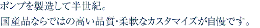 ポンプを製造して半世紀。国産品ならではの高い品質・柔軟なカスタマイズが自慢です。